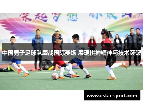 中国男子足球队鏖战国际赛场 展现拼搏精神与技术突破